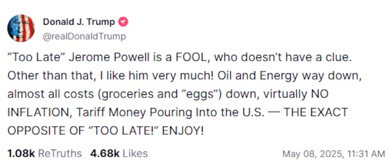 Donald Trump writing on Truth Social: “Too Late” Jerome Powell is a FOOL, who doesn’t have a clue. Other than that, I like him very much! Oil and Energy way down, almost all costs (groceries and “eggs”) down, virtually NO INFLATION, Tariff Money Pouring Into the U.S. — THE EXACT OPPOSITE OF “TOO LATE!” ENJOY!