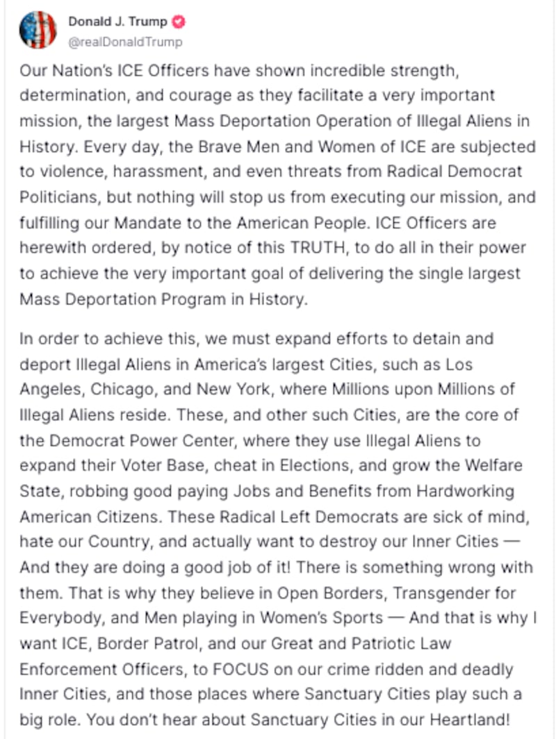 Avatar
Donald J. Trump
@realDonaldTrump
Our Nation’s ICE Officers have shown incredible strength, determination, and courage as they facilitate a very important mission, the largest Mass Deportation Operation of Illegal Aliens in History. Every day, the Brave Men and Women of ICE are subjected to violence, harassment, and even threats from Radical Democrat Politicians, but nothing will stop us from executing our mission, and fulfilling our Mandate to the American People. ICE Officers are herewith ordered, by notice of this TRUTH, to do all in their power to achieve the very important goal of delivering the single largest Mass Deportation Program in History.
In order to achieve this, we must expand efforts to detain and deport Illegal Aliens in America’s largest Cities, such as Los Angeles, Chicago, and New York, where Millions upon Millions of Illegal Aliens reside. These, and other such Cities, are the core of the Democrat Power Center, where they use Illegal Aliens to expand their Voter Base, cheat in Elections, and grow the Welfare State, robbing good paying Jobs and Benefits from Hardworking American Citizens. These Radical Left Democrats are sick of mind, hate our Country, and actually want to destroy our Inner Cities — And they are doing a good job of it! There is something wrong with them. That is why they believe in Open Borders, Transgender for Everybody, and Men playing in Women’s Sports — And that is why I want ICE, Border Patrol, and our Great and Patriotic Law Enforcement Officers, to FOCUS on our crime ridden and deadly Inner Cities, and those places where Sanctuary Cities play such a big role. You don’t hear about Sanctuary Cities in our Heartland!