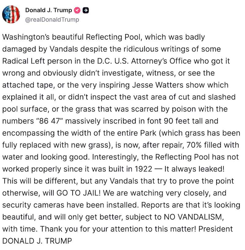 Washington’s beautiful Reflecting Pool, which was badly damaged by Vandals despite the ridiculous writings of some Radical Left person in the D.C. U.S. Attorney’s Office who got it wrong and obviously didn’t investigate, witness, or see the attached tape, or the very inspiring Jesse Watters show which explained it all, or didn’t inspect the vast area of cut and slashed pool surface, or the grass that was scarred by poison with the numbers “86 47” massively inscribed in font 90 feet tall and encompassing the width of the entire Park (which grass has been fully replaced with new grass), is now, after repair, 70% filled with water and looking good. Interestingly, the Reflecting Pool has not worked properly since it was built in 1922 — It always leaked! This will be different, but any Vandals that try to prove the point otherwise, will GO TO JAIL! We are watching very closely, and security cameras have been installed. Reports are that it’s looking beautiful, and will only get better, subject to NO VANDALISM, with time. Thank you for your attention to this matter! President DONALD J. TRUMP