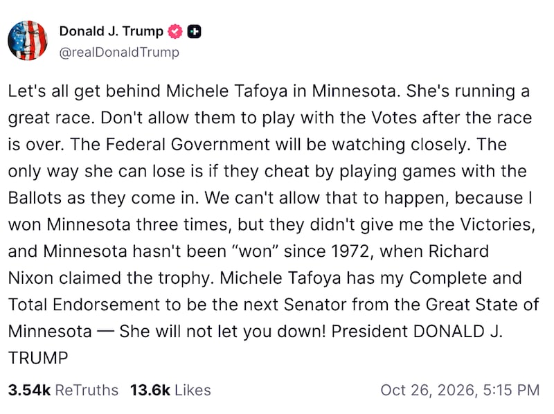 A Truth Social post from Donald Trump, reading: "Let's all get behind Michele Tafoya in Minnesota. She's running a great race. Don't allow them to play with the Votes after the race is over. The Federal Government will be watching closely. The only way she can lose is if they cheat by playing games with the Ballots as they come in. We can't allow that to happen, because I won Minnesota three times, but they didn't give me the Victories, and Minnesota hasn't been “won” since 1972, when Richard Nixon claimed the trophy. Michele Tafoya has my Complete and Total Endorsement to be the next Senator from the Great State of Minnesota — She will not let you down! President DONALD J. TRUMP."