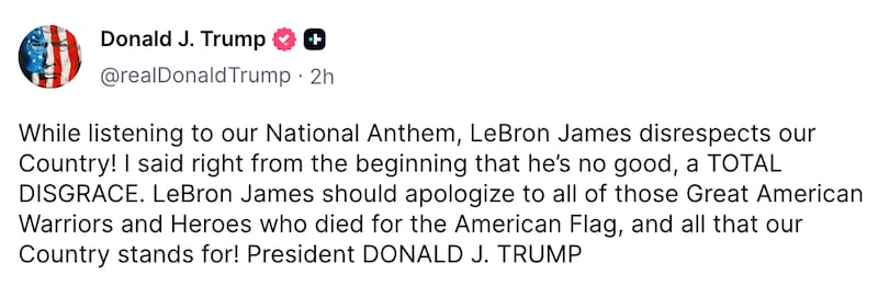 A Truth Social Post from the president: While listening to our National Anthem, LeBron James disrespects our Country! I said right from the beginning that he’s no good, a TOTAL DISGRACE. LeBron James should apologize to all of those Great American Warriors and Heroes who died for the American Flag, and all that our Country stands for! President DONALD J. TRUMP