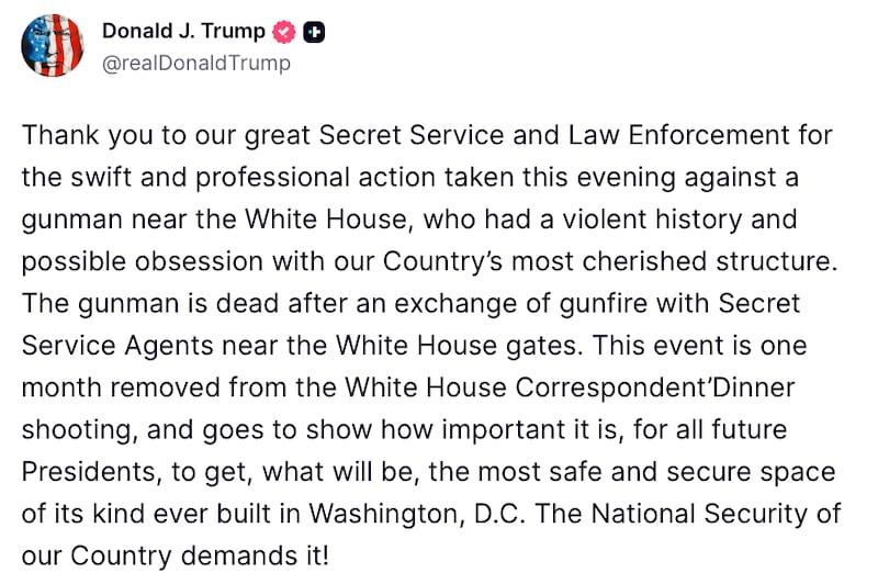 Donald Trump Truth Social Post reads: "Thank you to our great Secret Service and Law Enforcement for the swift and professional action taken this evening against a gunman near the White House, who had a violent history and possible obsession with our Country’s most cherished structure. The gunman is dead after an exchange of gunfire with Secret Service Agents near the White House gates. This event is one month removed from the White House Correspondent’Dinner shooting, and goes to show how important it is, for all future Presidents, to get, what will be, the most safe and secure space of its kind ever built in Washington, D.C. The National Security of our Country demands it!"