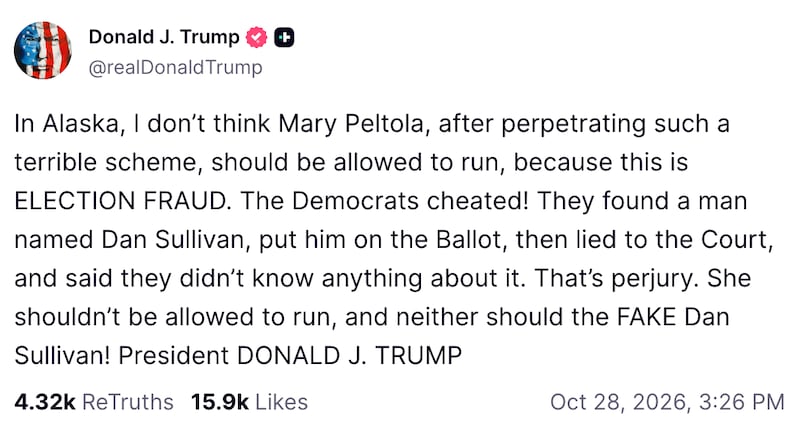 A Truth Social from Trump, which reads: In Alaska, I don’t think Mary Peltola, after perpetrating such a terrible scheme, should be allowed to run, because this is ELECTION FRAUD. The Democrats cheated! They found a man named Dan Sullivan, put him on the Ballot, then lied to the Court, and said they didn’t know anything about it. That’s perjury. She shouldn’t be allowed to run, and neither should the FAKE Dan Sullivan! President DONALD J. TRUMP