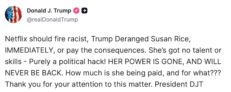 A post from President Donald Trump's truth social account that says: “Netflix should fire racist, Trump Deranged Susan Rice, IMMEDIATELY, or pay the consequences. She’s got no talent or skills - Purely a political hack! HER POWER IS GONE, AND WILL NEVER BE BACK. How much is she being paid, and for what??? Thank you for your attention to this matter. President DJT."