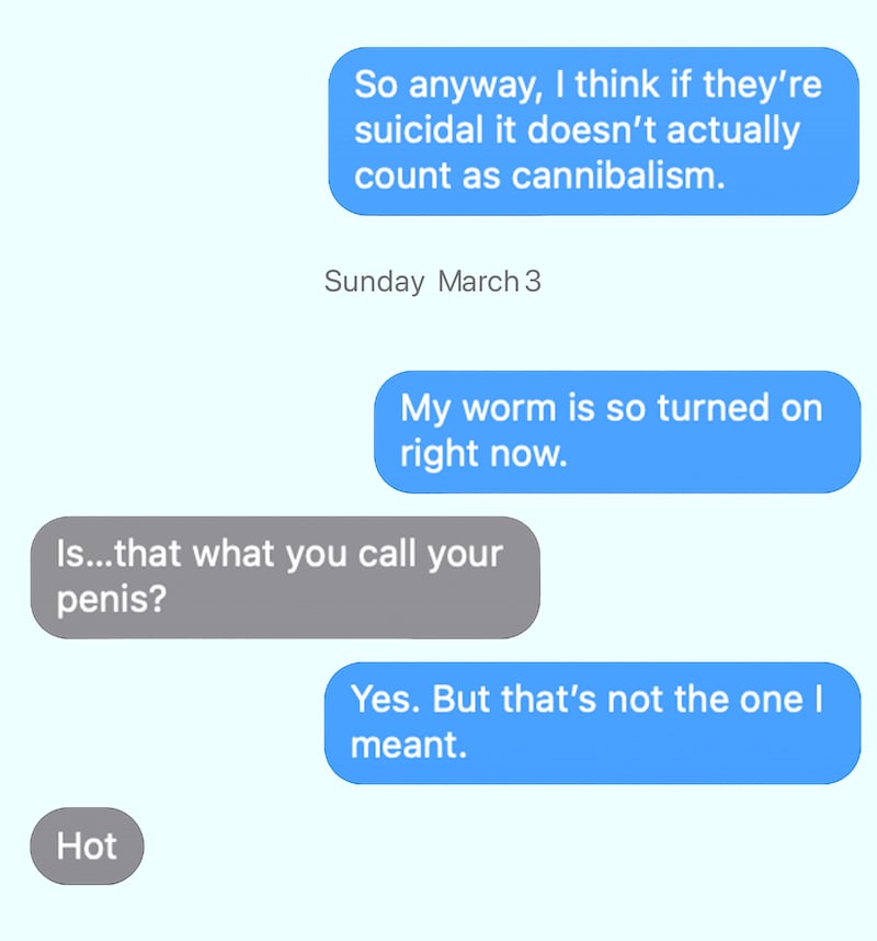 RFK: So anyway, I think if they’re suicidal it doesn’t actually count as cannibalism. Sun, Mar 3 RFK: My worm is so turned on right now. NUZZI: Is…that what you call your penis? Yes. But that’s not the one I meant.